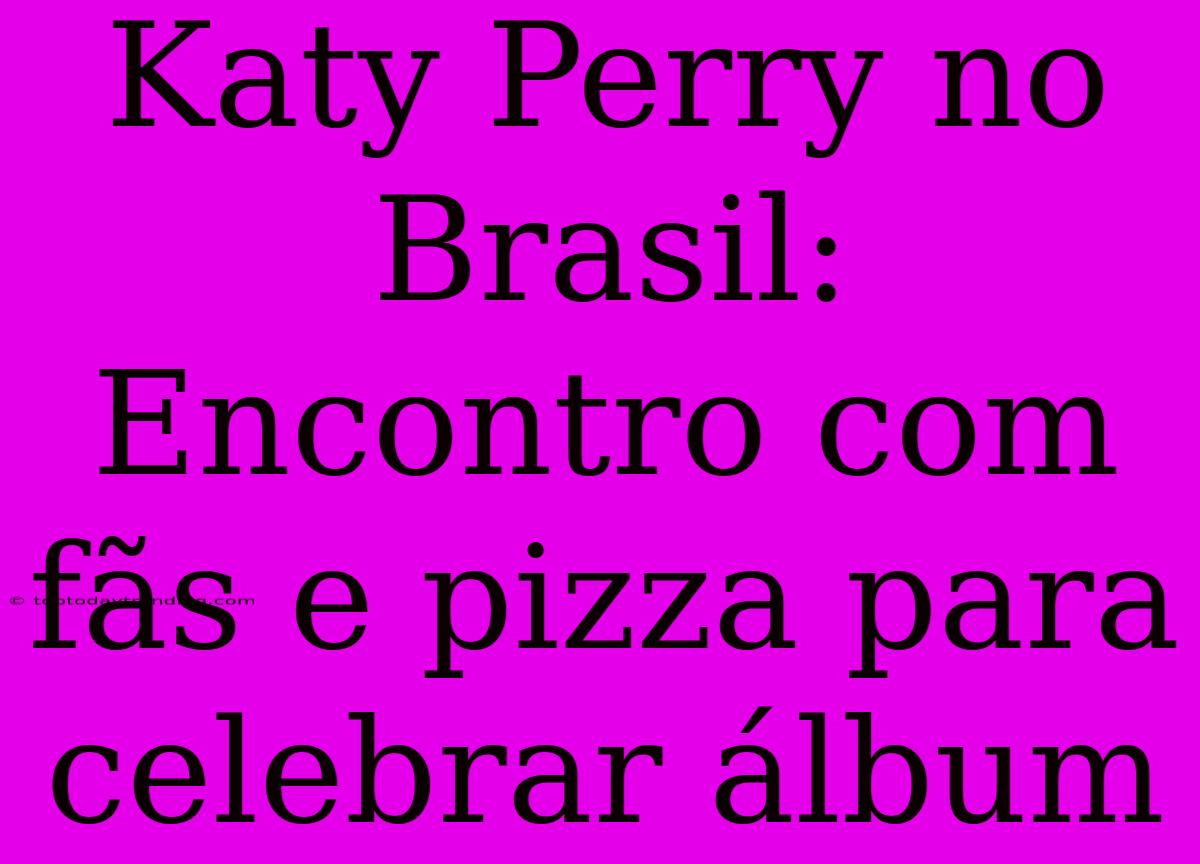 Katy Perry No Brasil: Encontro Com Fãs E Pizza Para Celebrar Álbum