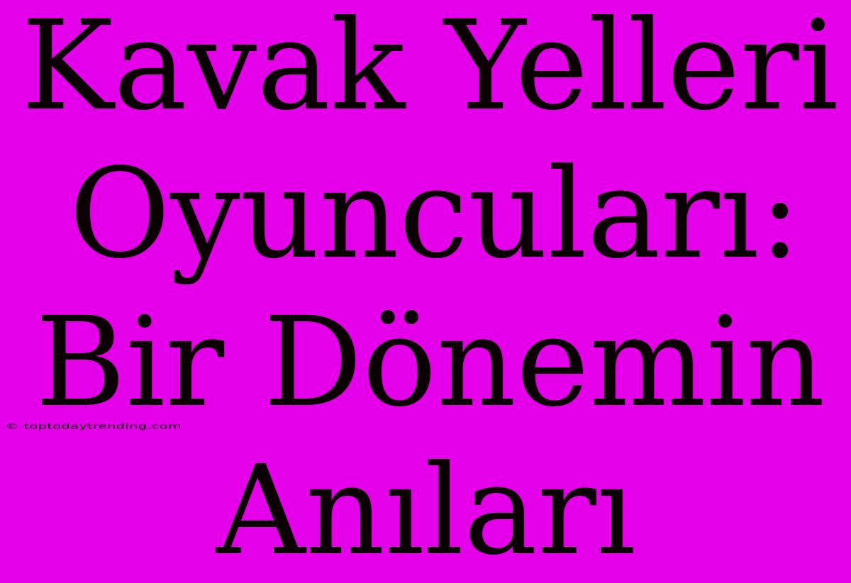 Kavak Yelleri Oyuncuları: Bir Dönemin Anıları