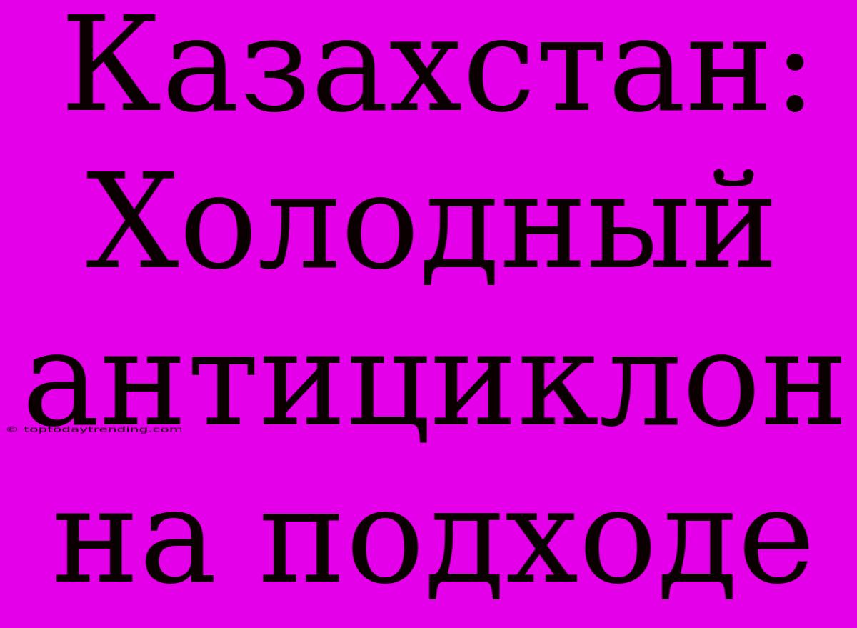 Казахстан: Холодный Антициклон На Подходе