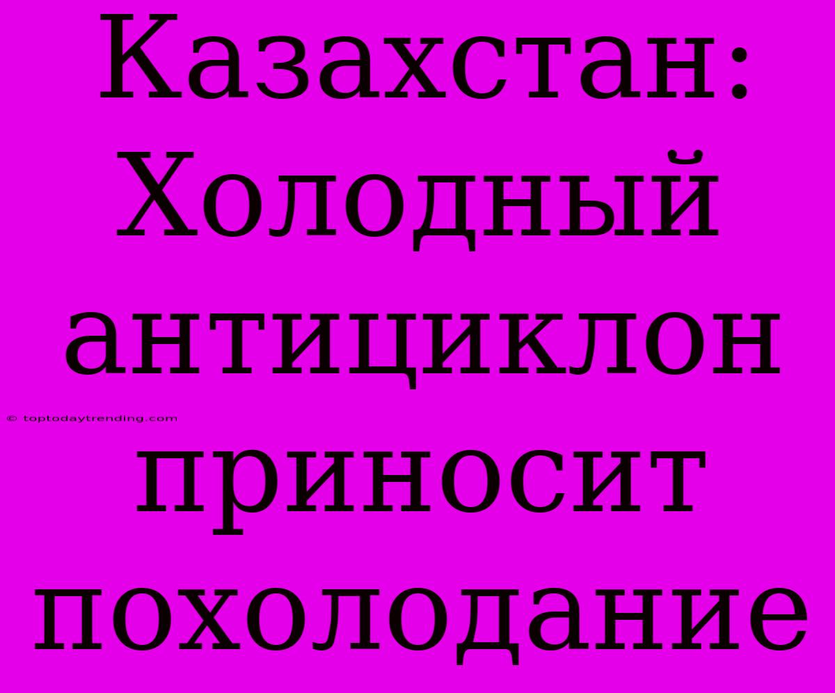 Казахстан: Холодный Антициклон Приносит Похолодание