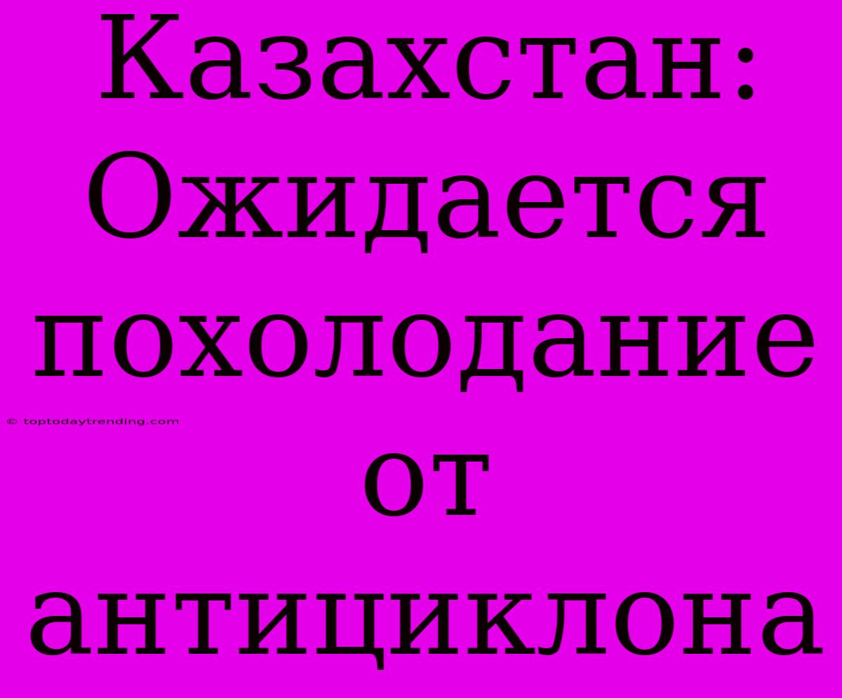 Казахстан: Ожидается Похолодание От Антициклона