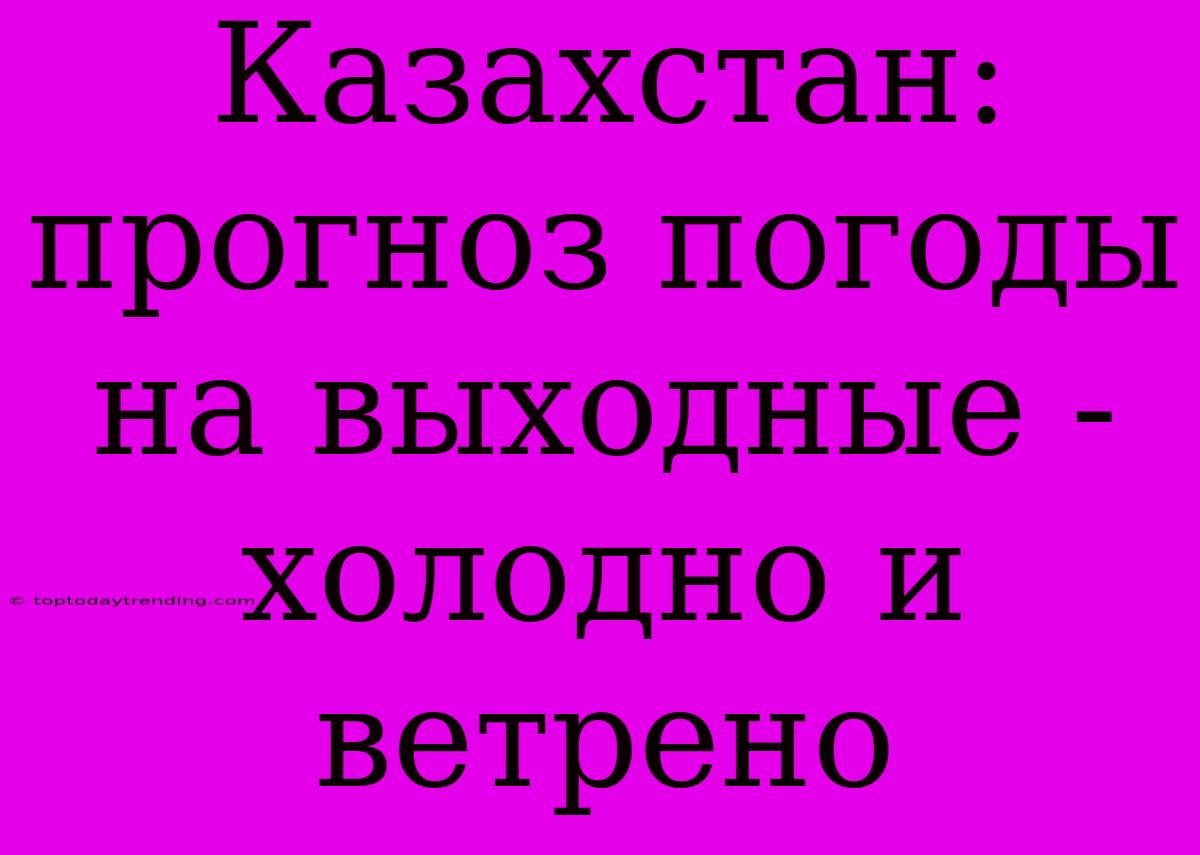 Казахстан: Прогноз Погоды На Выходные - Холодно И Ветрено