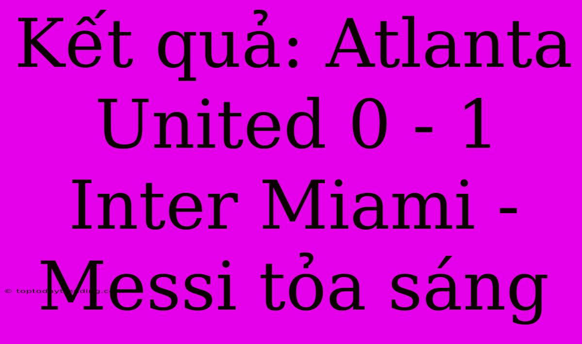 Kết Quả: Atlanta United 0 - 1 Inter Miami - Messi Tỏa Sáng