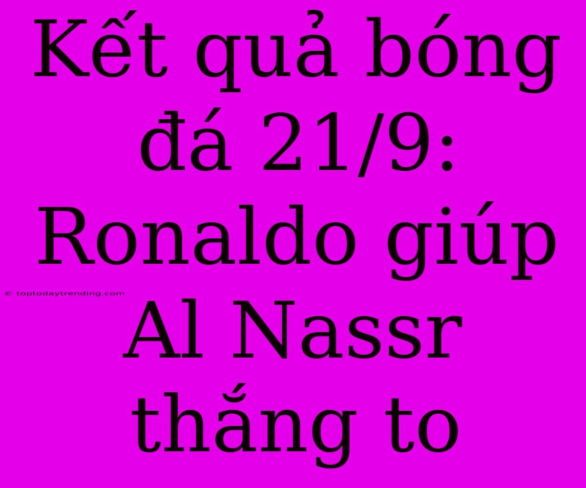 Kết Quả Bóng Đá 21/9: Ronaldo Giúp Al Nassr Thắng To