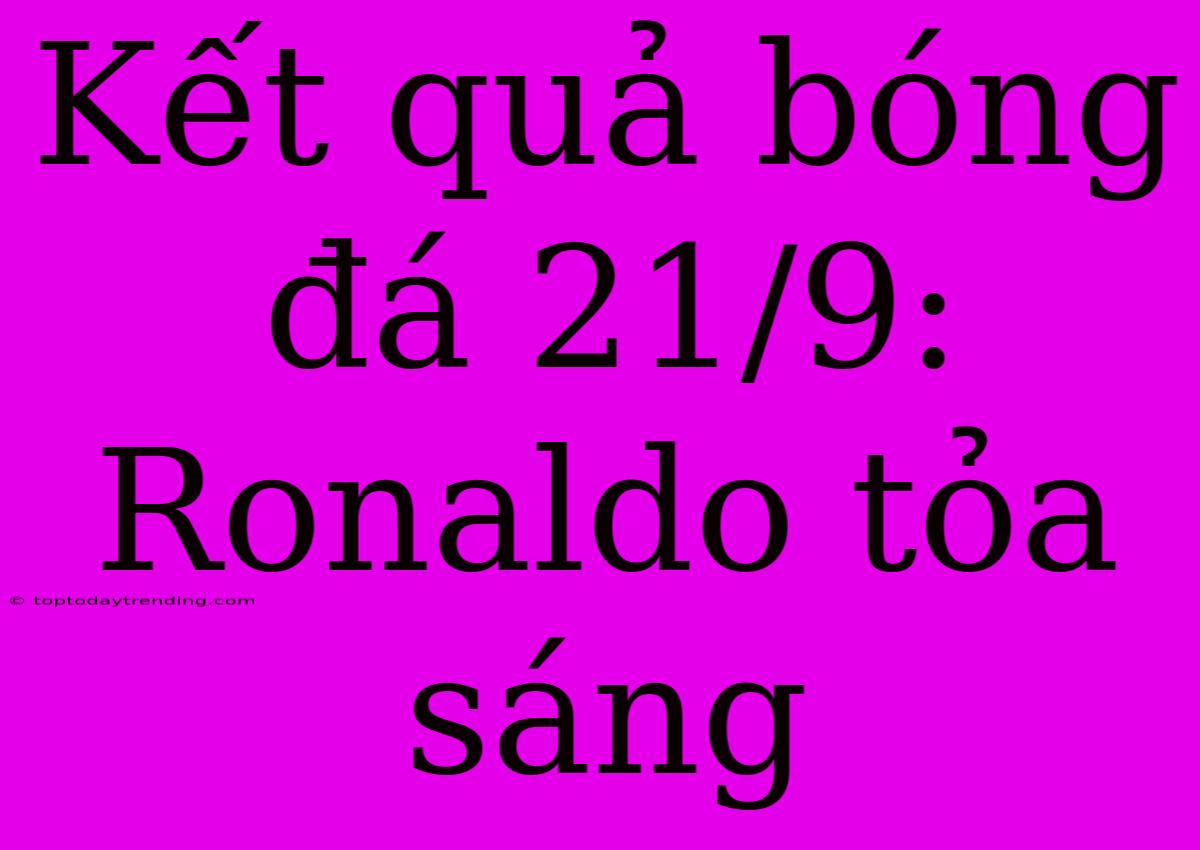 Kết Quả Bóng Đá 21/9: Ronaldo Tỏa Sáng