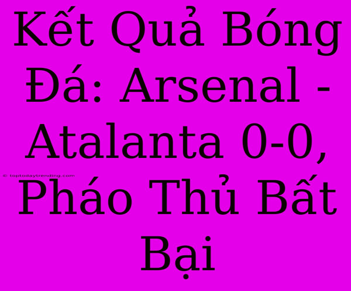 Kết Quả Bóng Đá: Arsenal - Atalanta 0-0, Pháo Thủ Bất Bại