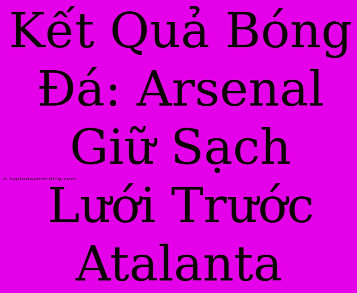 Kết Quả Bóng Đá: Arsenal Giữ Sạch Lưới Trước Atalanta