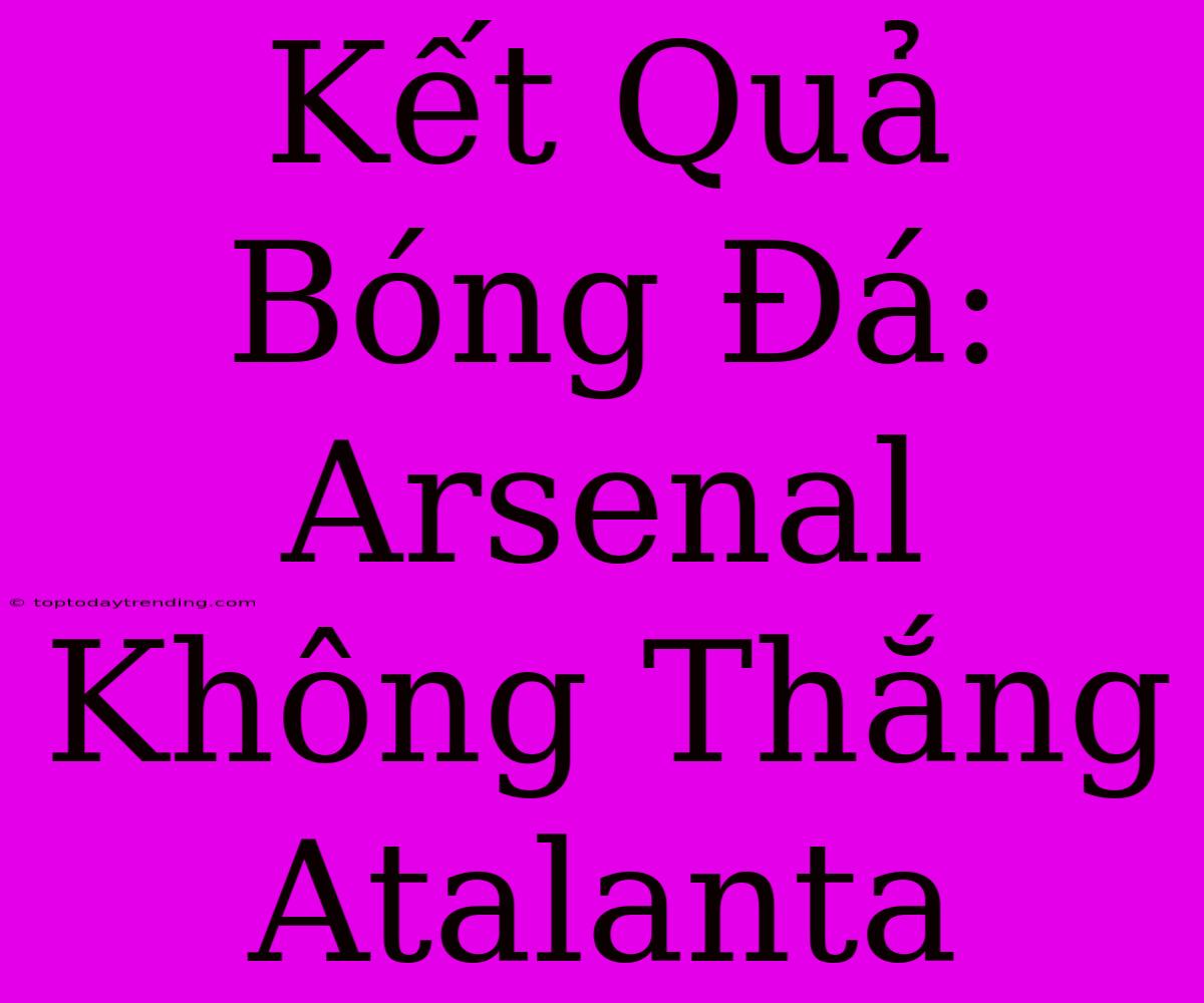 Kết Quả Bóng Đá: Arsenal Không Thắng Atalanta