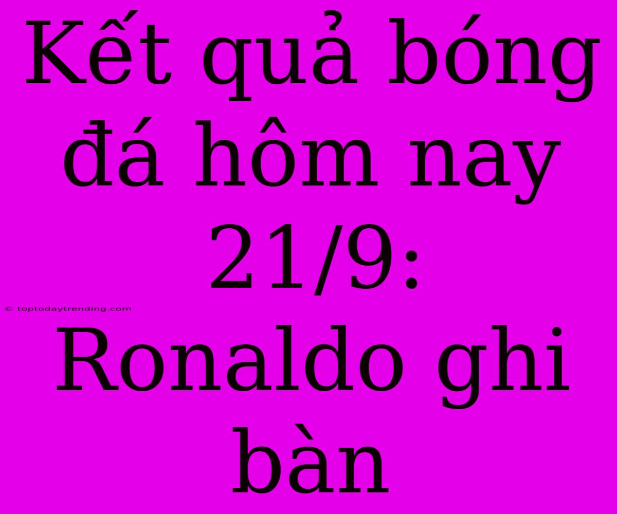 Kết Quả Bóng Đá Hôm Nay 21/9: Ronaldo Ghi Bàn