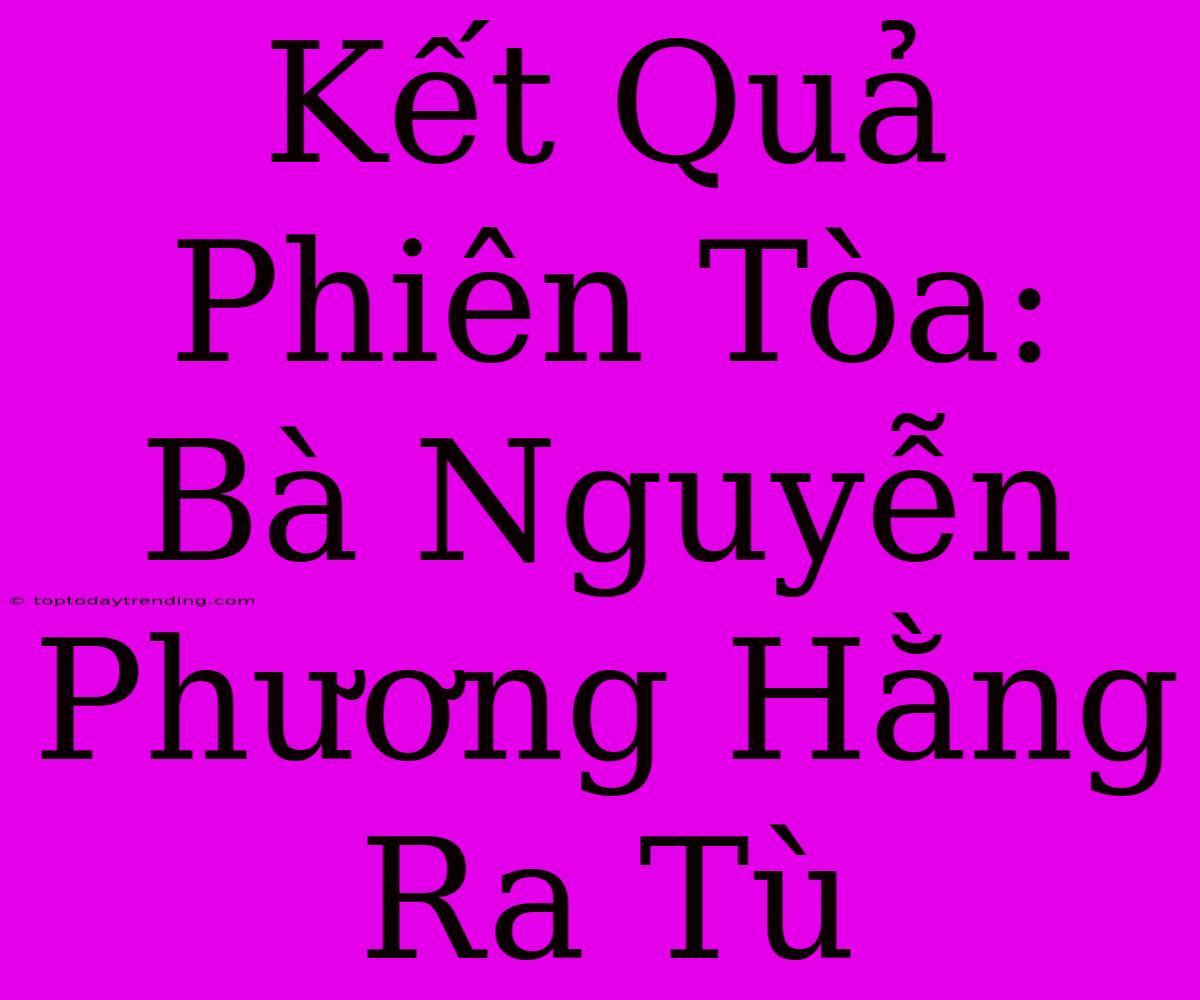 Kết Quả Phiên Tòa: Bà Nguyễn Phương Hằng Ra Tù