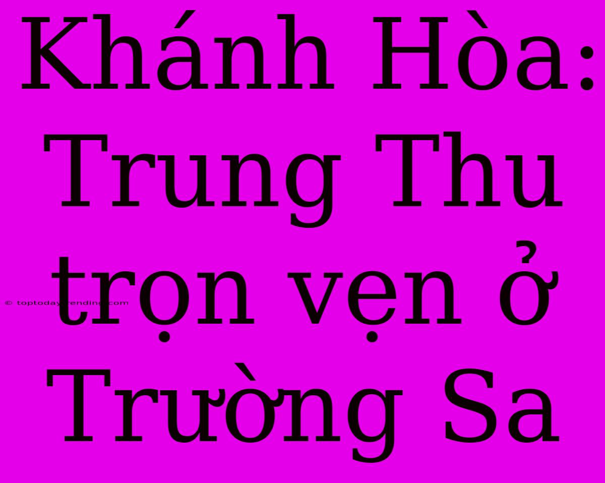 Khánh Hòa: Trung Thu Trọn Vẹn Ở Trường Sa