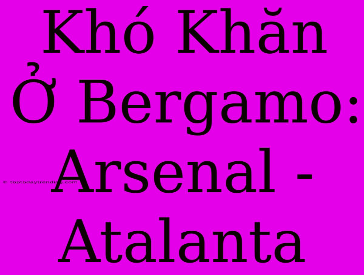 Khó Khăn Ở Bergamo: Arsenal - Atalanta