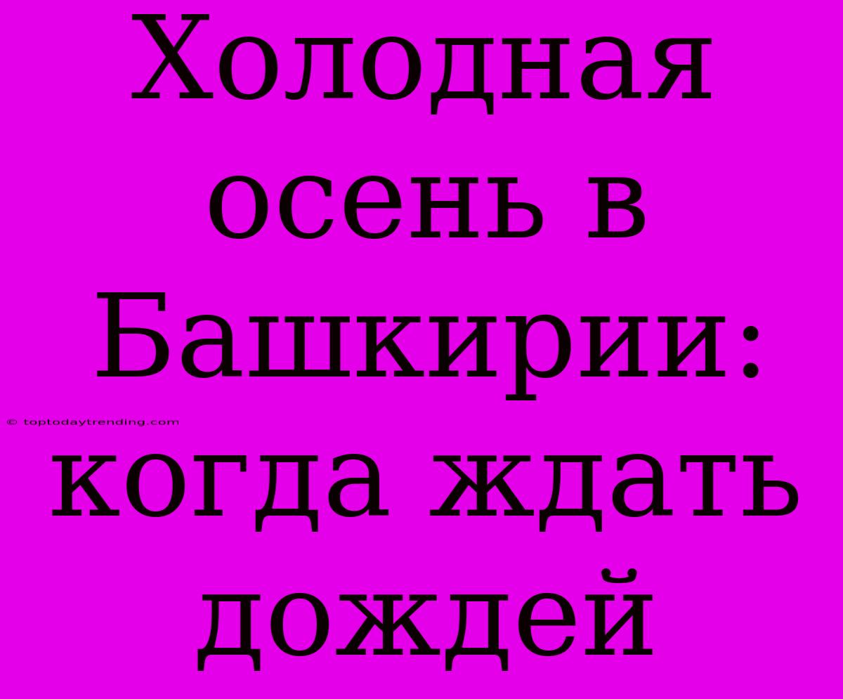 Холодная Осень В Башкирии: Когда Ждать Дождей