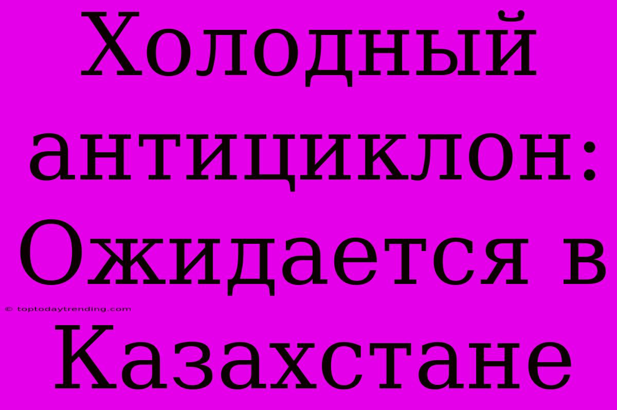 Холодный Антициклон: Ожидается В Казахстане