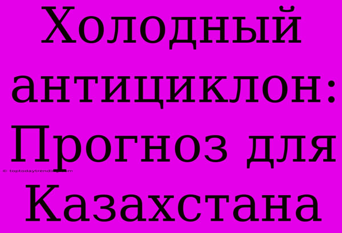 Холодный Антициклон: Прогноз Для Казахстана