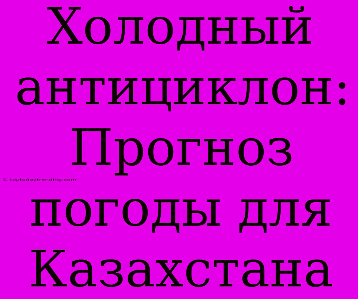 Холодный Антициклон:  Прогноз Погоды Для Казахстана