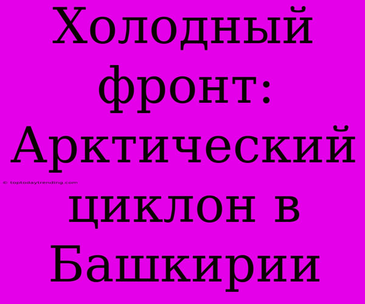 Холодный Фронт: Арктический Циклон В Башкирии