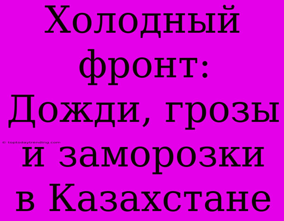 Холодный Фронт: Дожди, Грозы И Заморозки В Казахстане