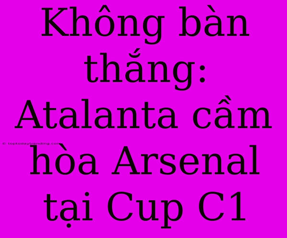 Không Bàn Thắng: Atalanta Cầm Hòa Arsenal Tại Cup C1