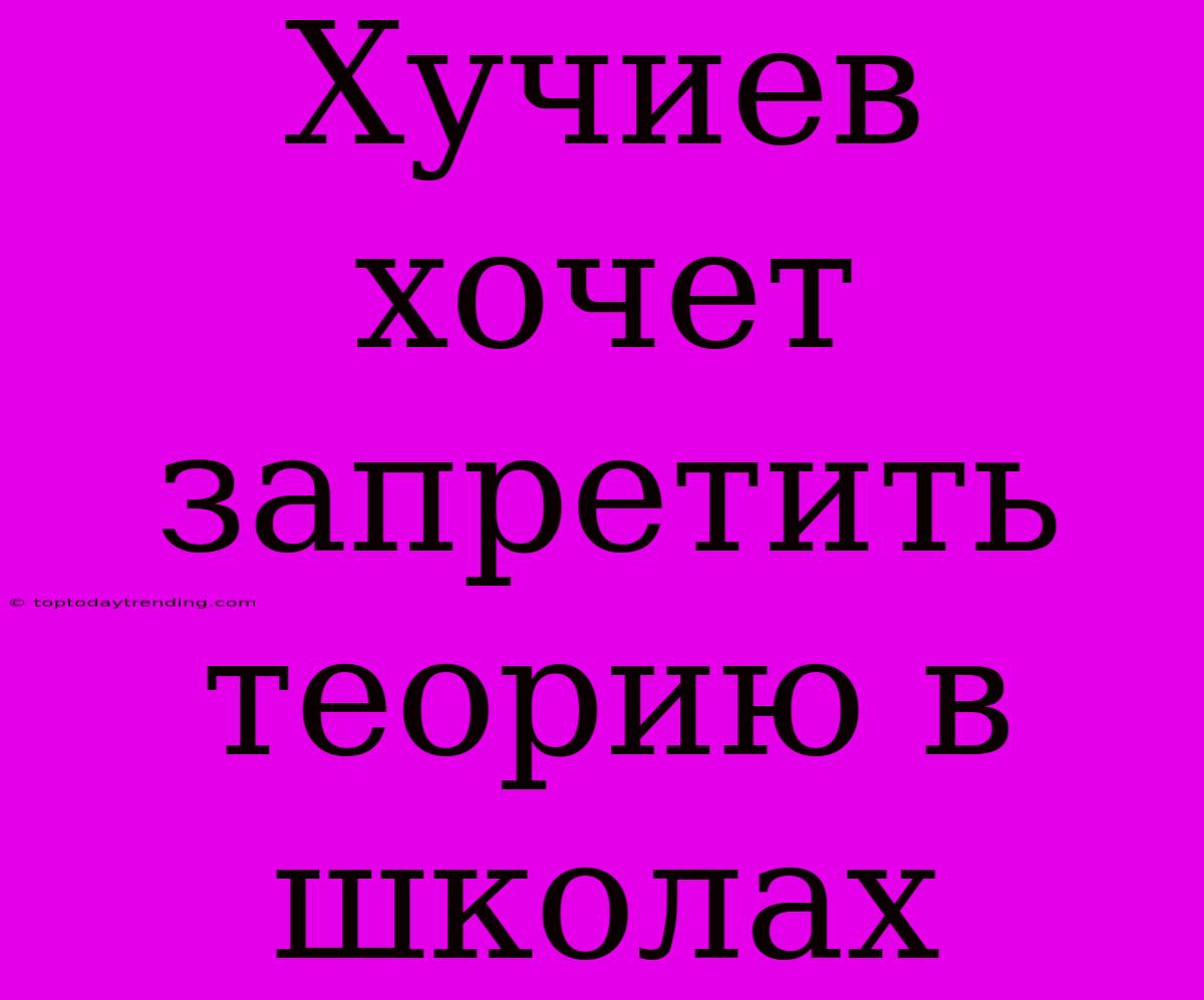 Хучиев Хочет Запретить Теорию В Школах