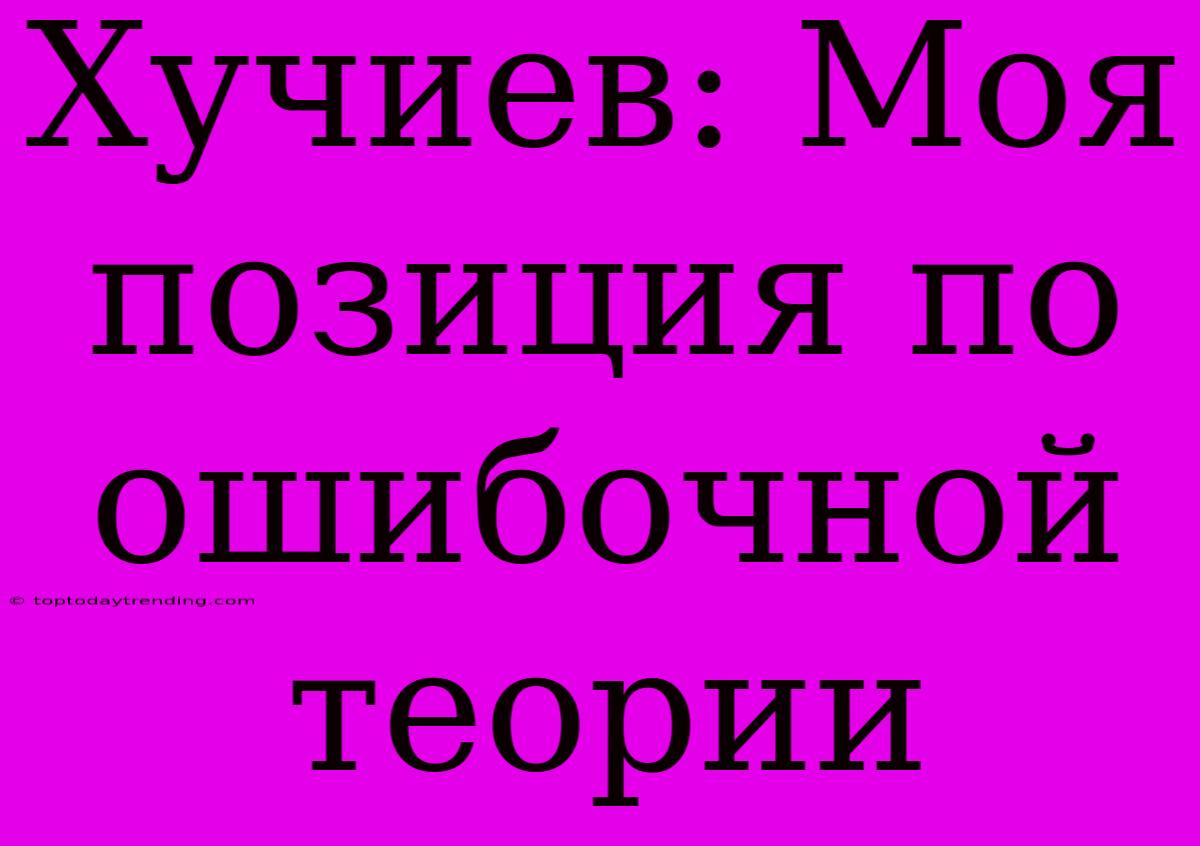 Хучиев: Моя Позиция По Ошибочной Теории