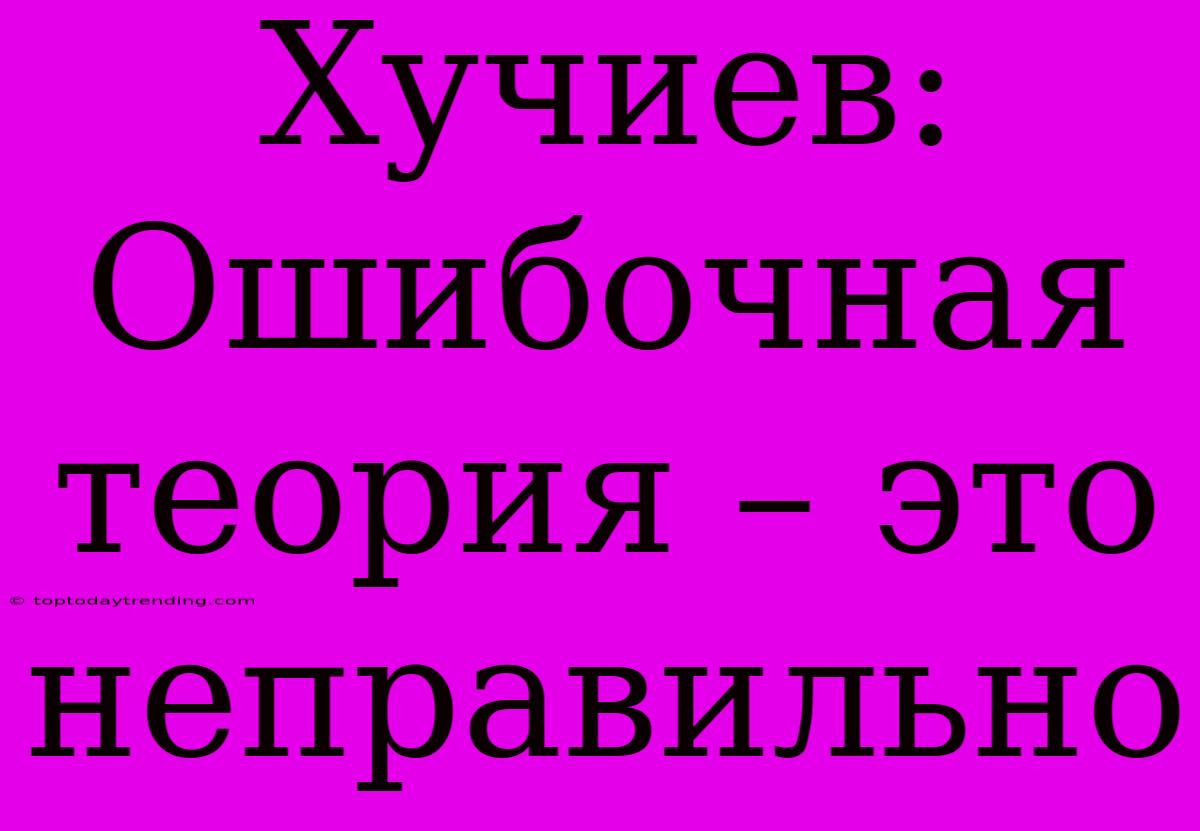 Хучиев: Ошибочная Теория – Это Неправильно