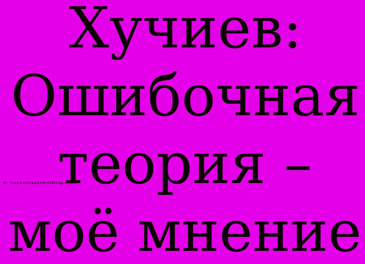 Хучиев: Ошибочная Теория – Моё Мнение