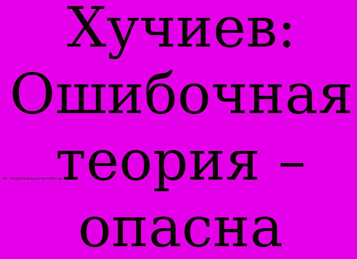 Хучиев:  Ошибочная Теория – Опасна