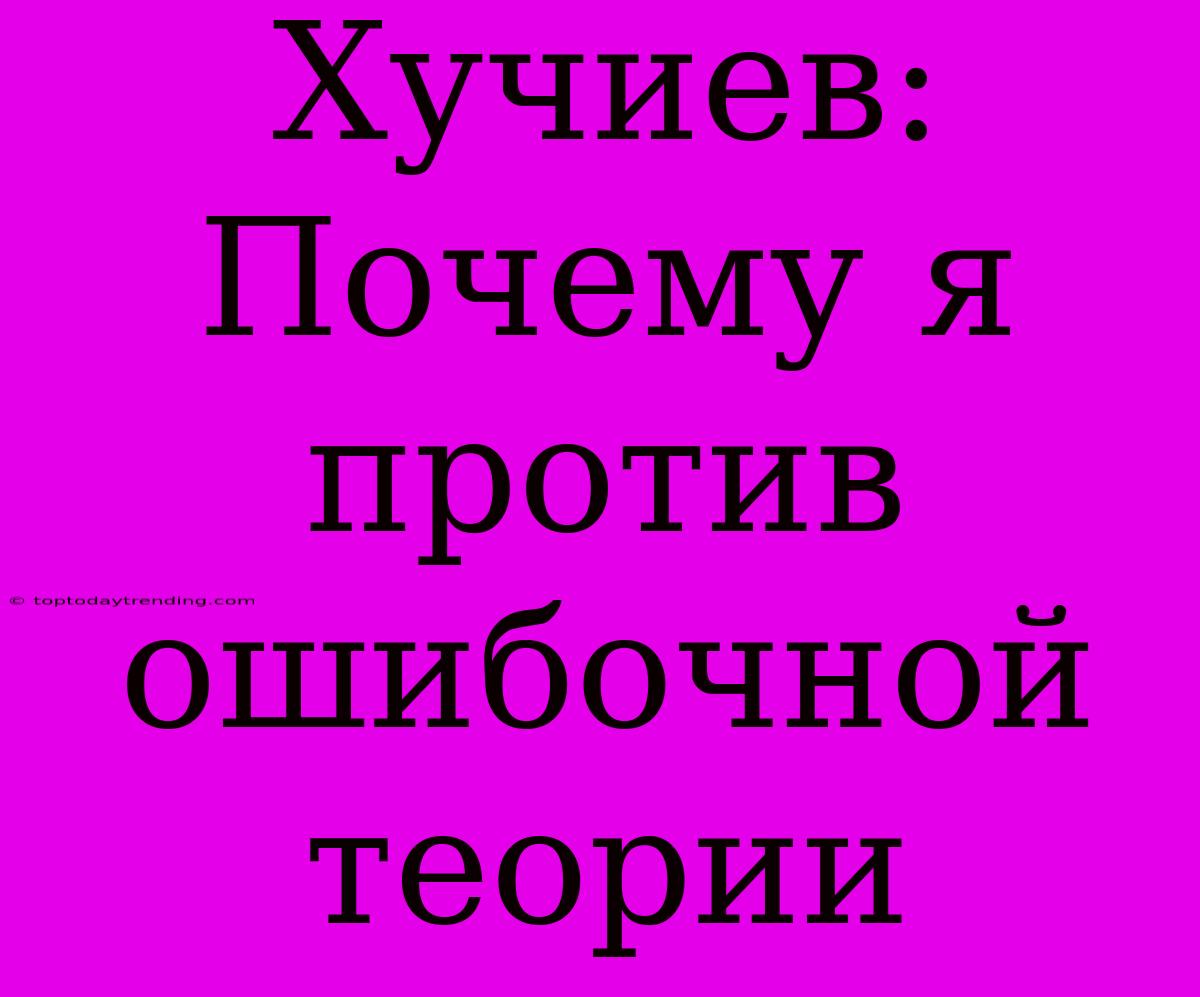 Хучиев: Почему Я Против Ошибочной Теории