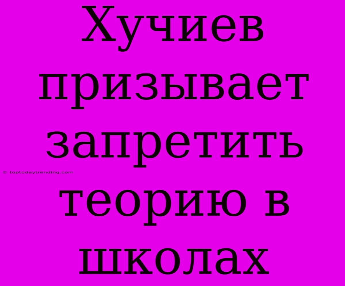 Хучиев Призывает Запретить Теорию В Школах