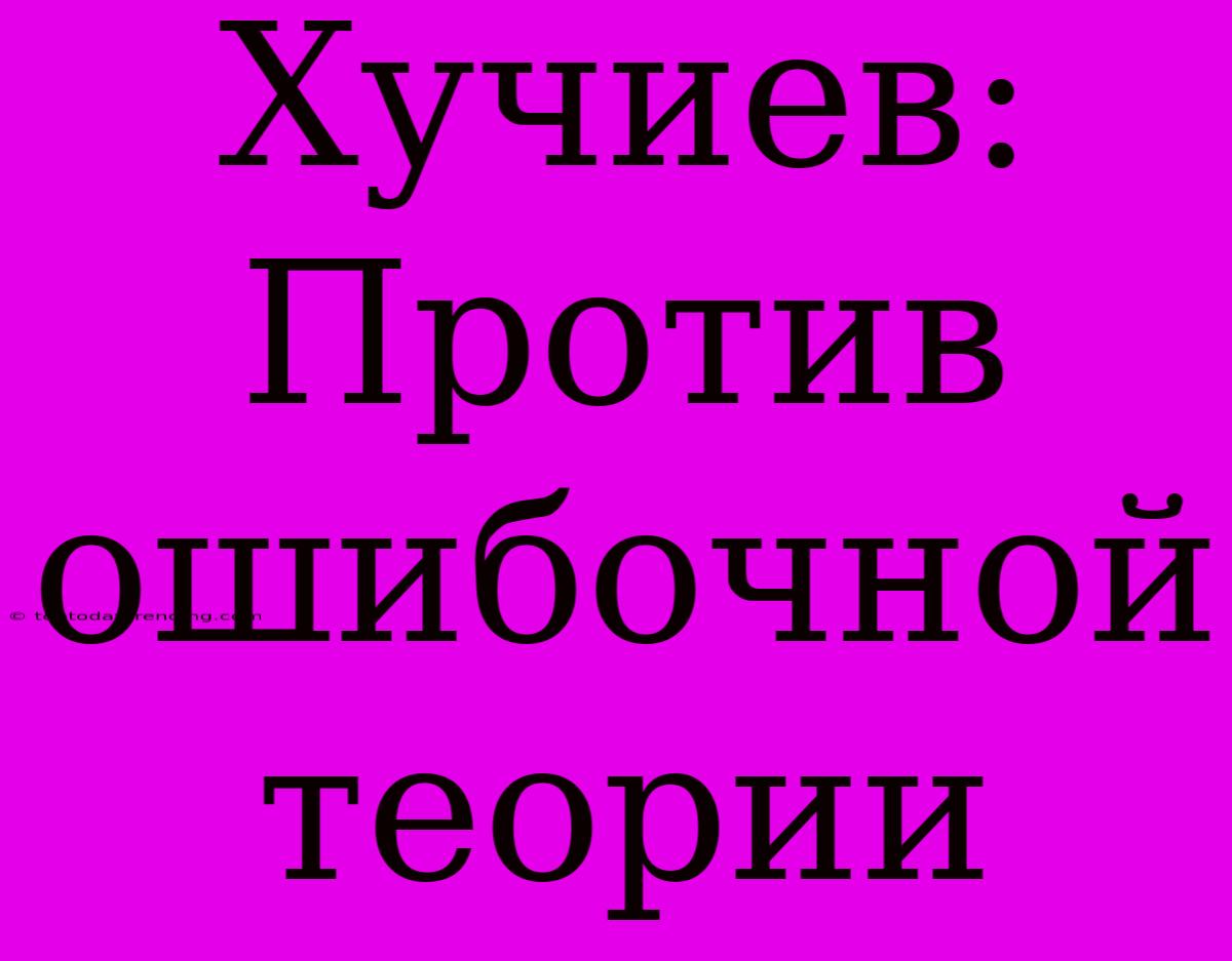 Хучиев: Против Ошибочной Теории