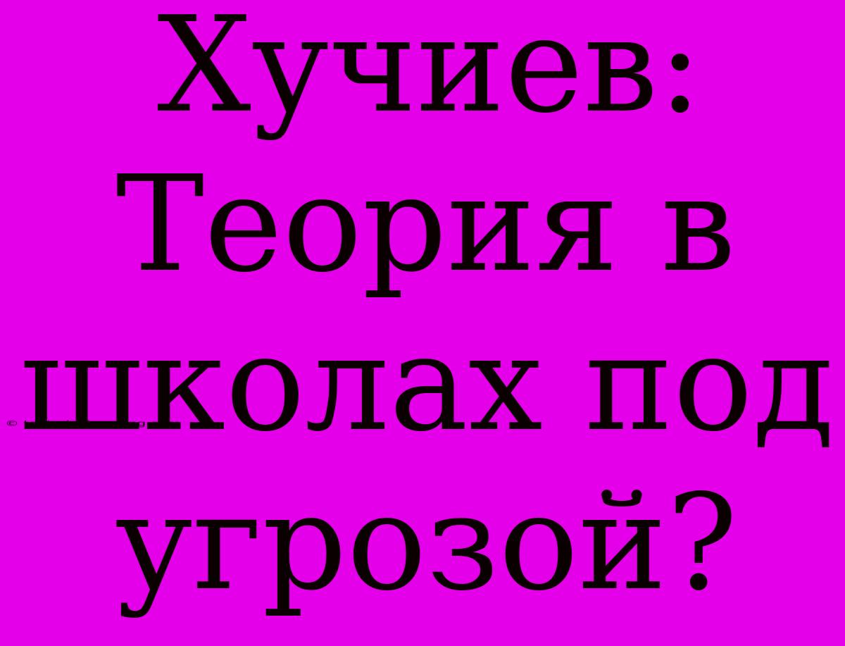 Хучиев: Теория В Школах Под Угрозой?