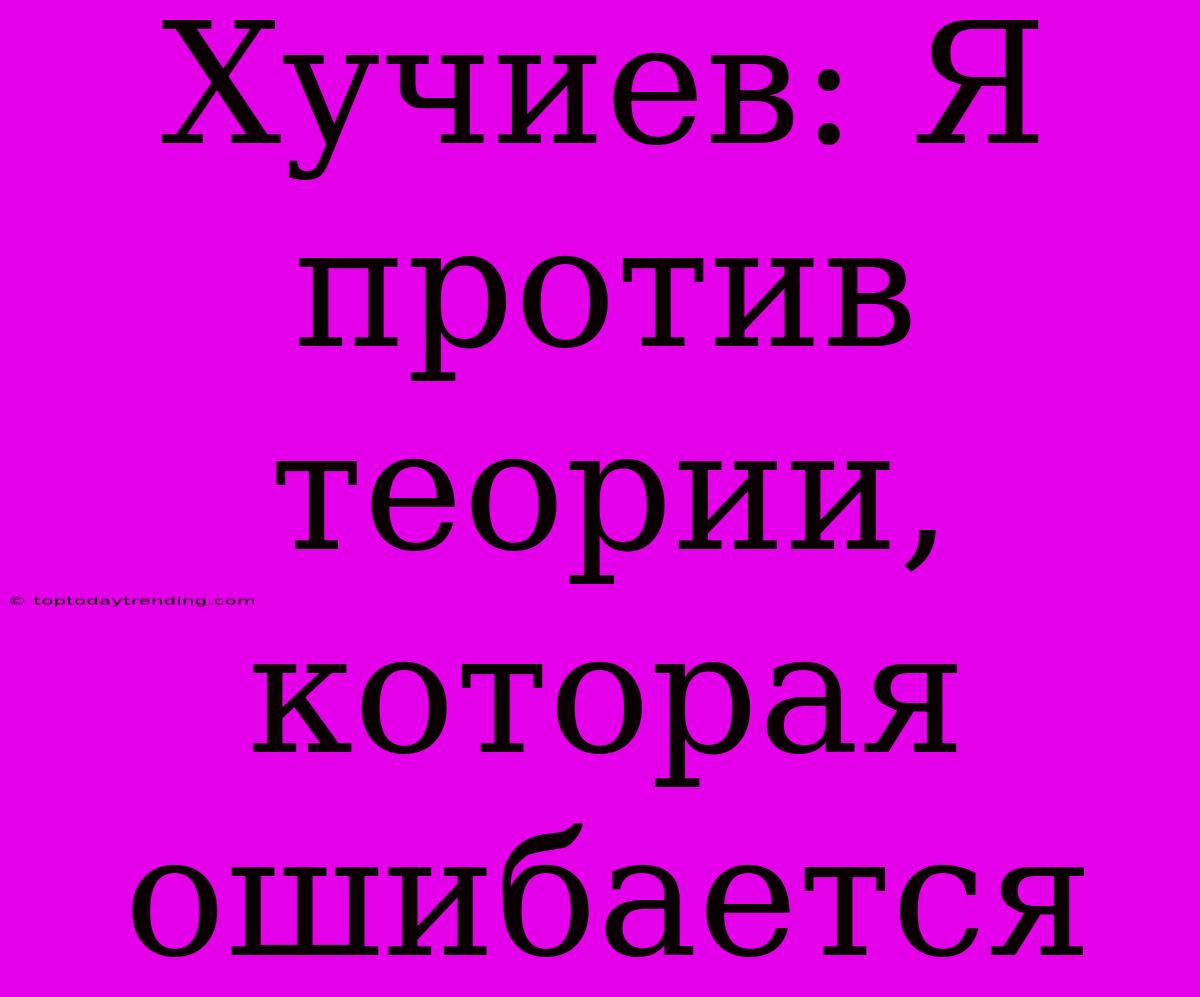 Хучиев: Я Против Теории, Которая Ошибается