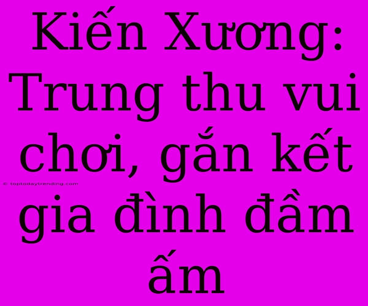 Kiến Xương: Trung Thu Vui Chơi, Gắn Kết Gia Đình Đầm Ấm