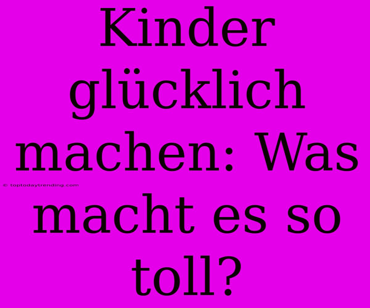 Kinder Glücklich Machen: Was Macht Es So Toll?