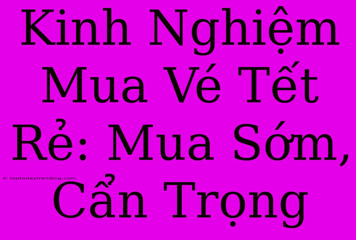 Kinh Nghiệm Mua Vé Tết Rẻ: Mua Sớm, Cẩn Trọng