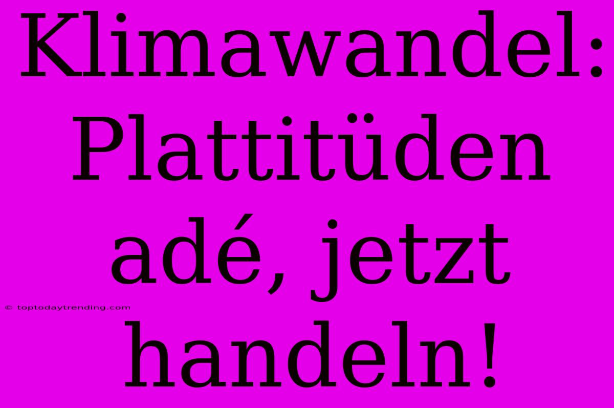 Klimawandel: Plattitüden Adé, Jetzt Handeln!