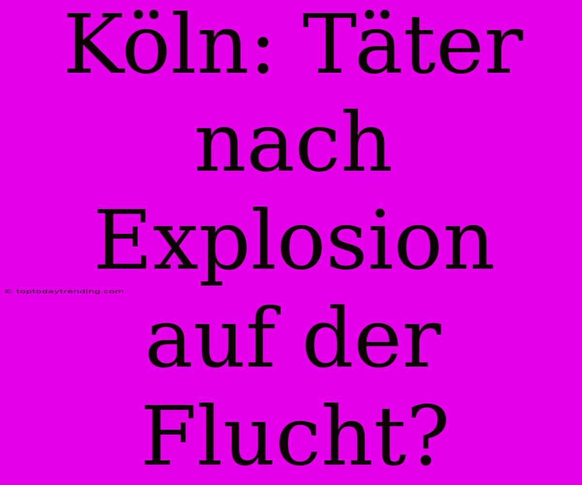 Köln: Täter Nach Explosion Auf Der Flucht?