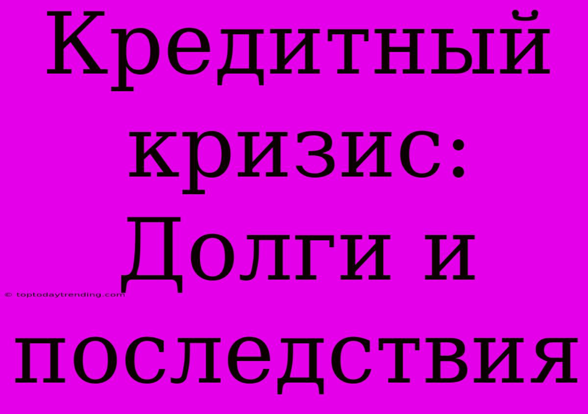 Кредитный Кризис: Долги И Последствия