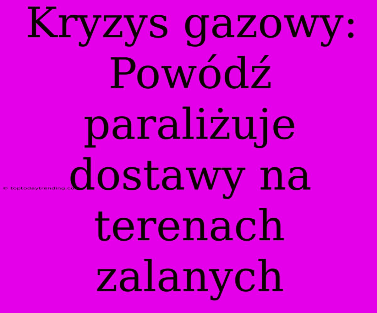 Kryzys Gazowy: Powódź Paraliżuje Dostawy Na Terenach Zalanych