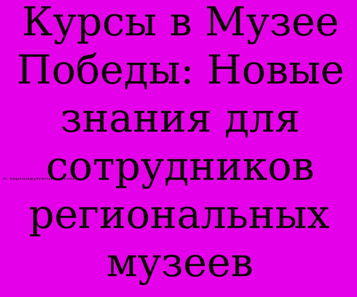 Курсы В Музее Победы: Новые Знания Для Сотрудников Региональных Музеев