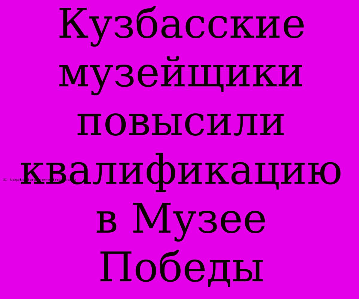 Кузбасские Музейщики Повысили Квалификацию В Музее Победы