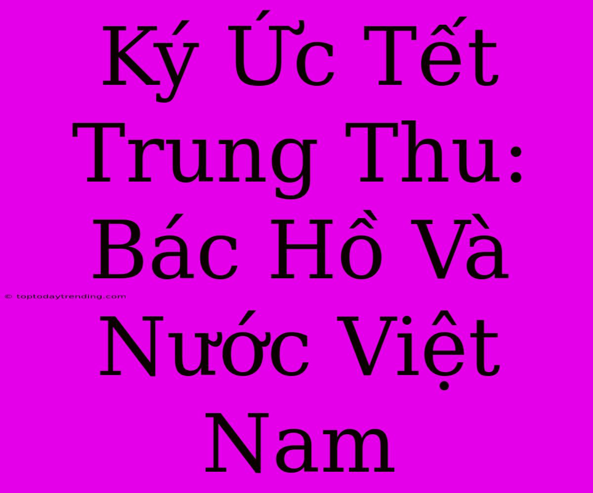 Ký Ức Tết Trung Thu: Bác Hồ Và Nước Việt Nam