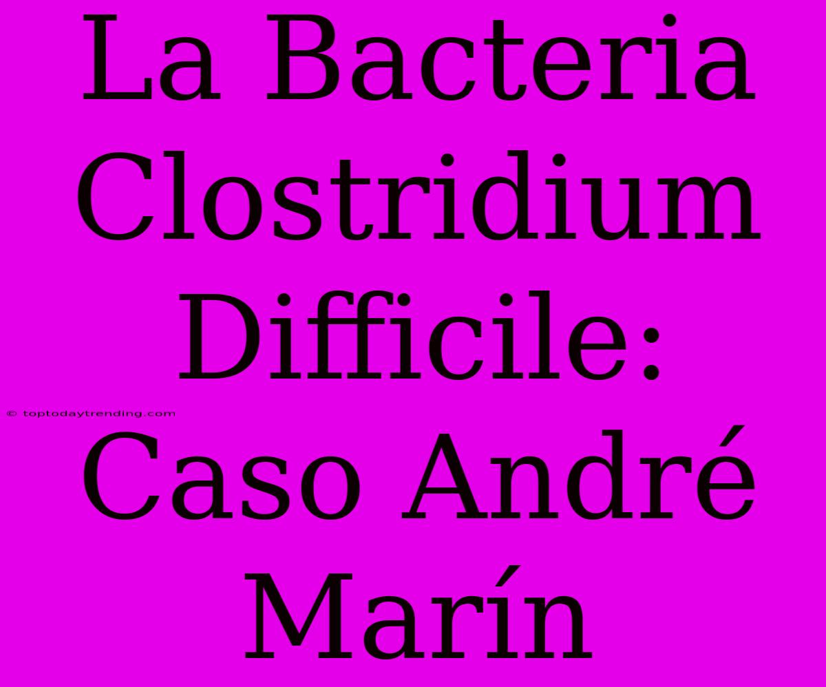 La Bacteria Clostridium Difficile: Caso André Marín