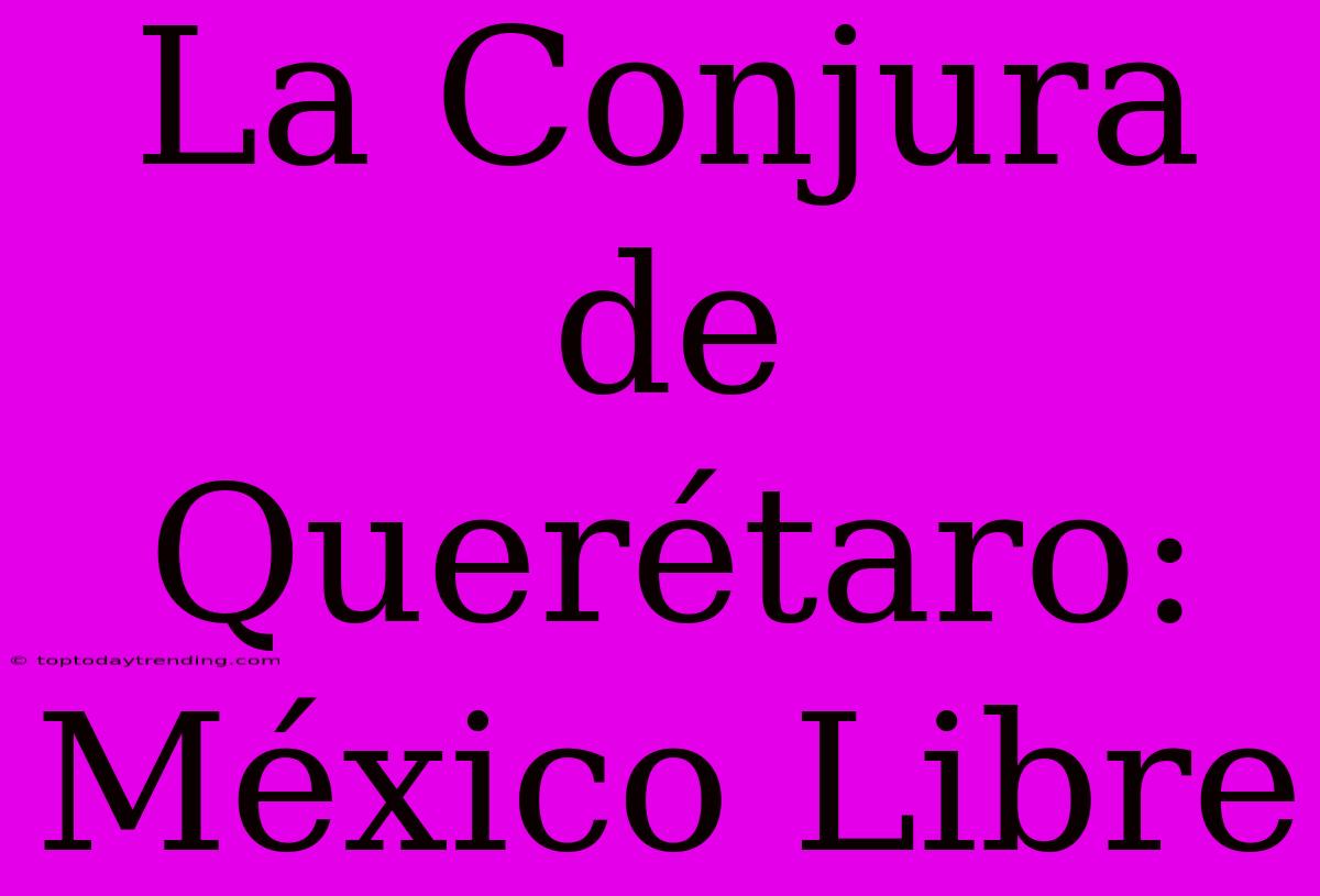 La Conjura De Querétaro: México Libre