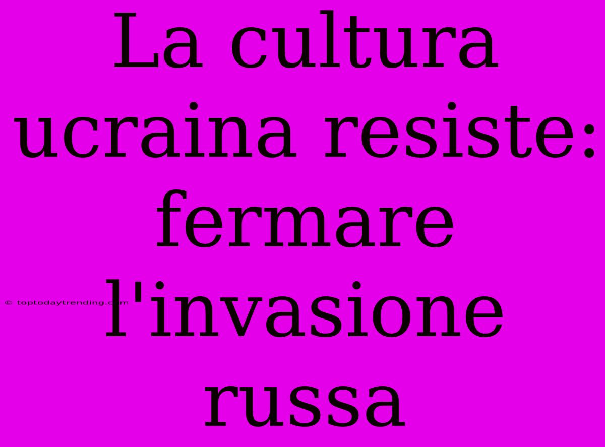 La Cultura Ucraina Resiste: Fermare L'invasione Russa