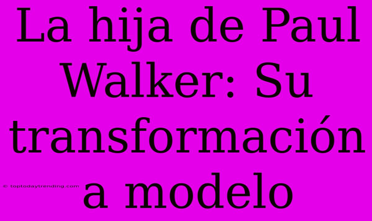 La Hija De Paul Walker: Su Transformación A Modelo