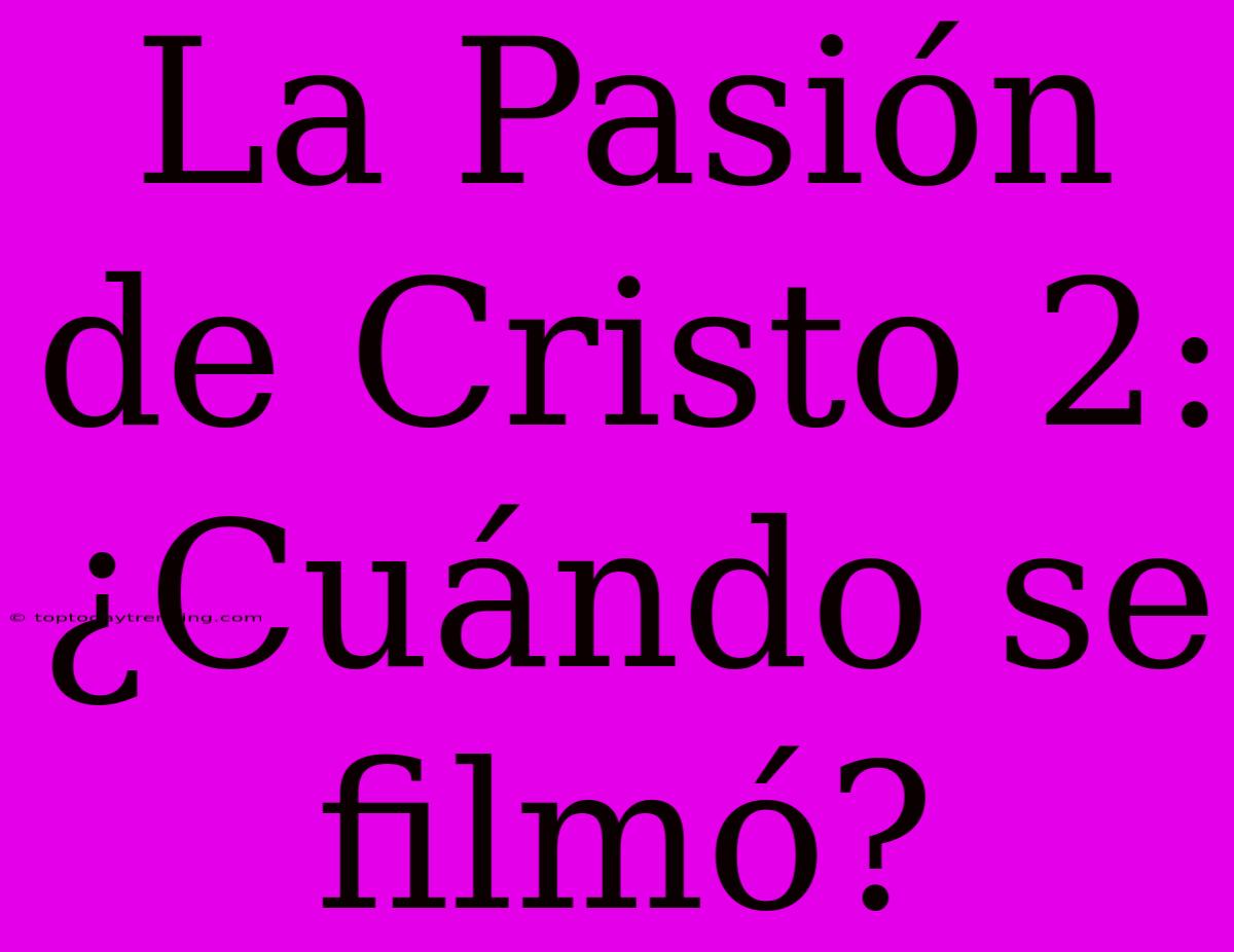 La Pasión De Cristo 2:  ¿Cuándo Se Filmó?