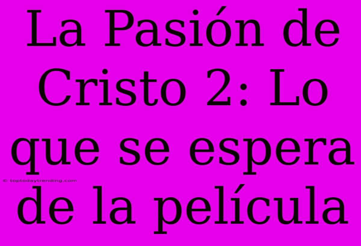 La Pasión De Cristo 2: Lo Que Se Espera De La Película