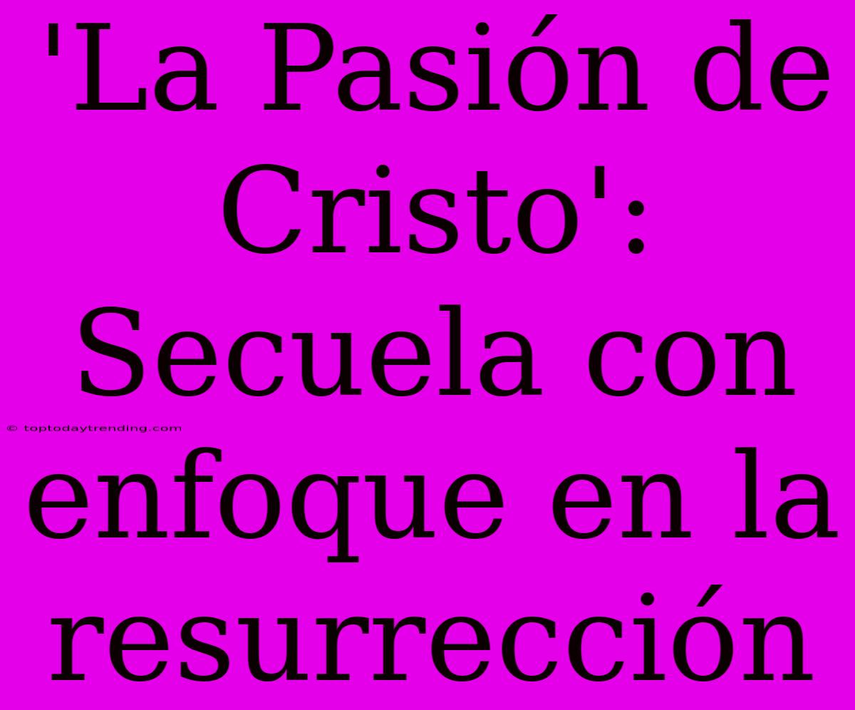 'La Pasión De Cristo': Secuela Con Enfoque En La Resurrección